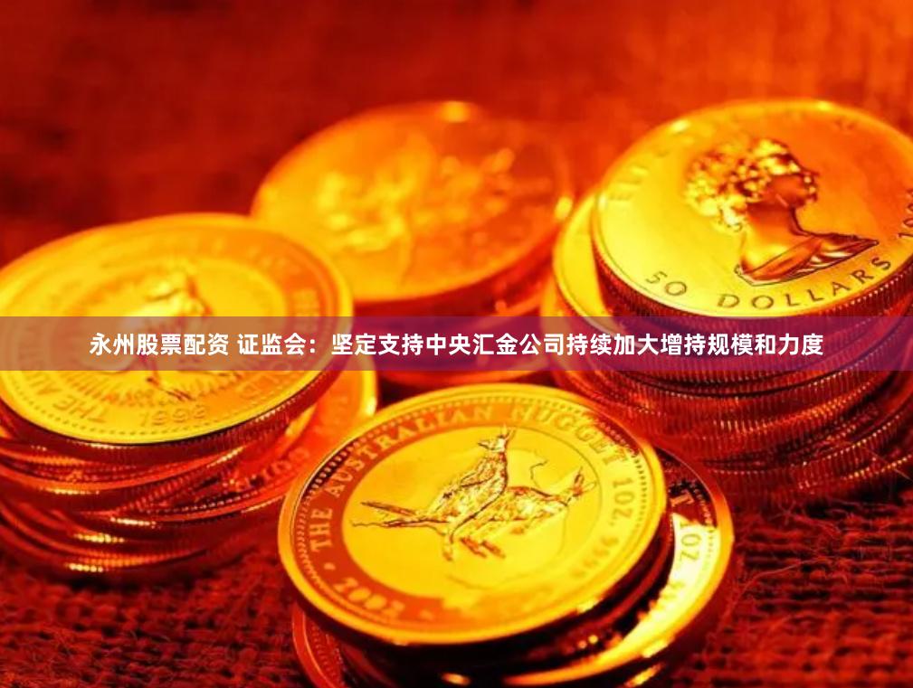 永州股票配资 证监会：坚定支持中央汇金公司持续加大增持规模和力度