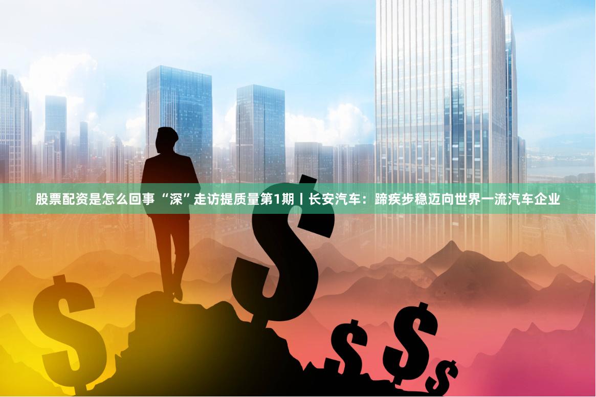 股票配资是怎么回事 “深”走访提质量第1期丨长安汽车：蹄疾步稳迈向世界一流汽车企业