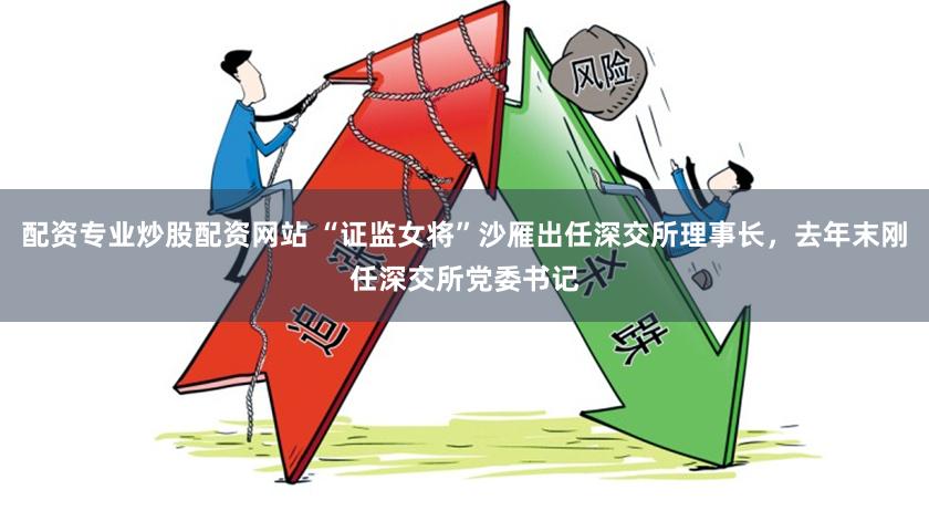 配资专业炒股配资网站 “证监女将”沙雁出任深交所理事长，去年末刚任深交所党委书记