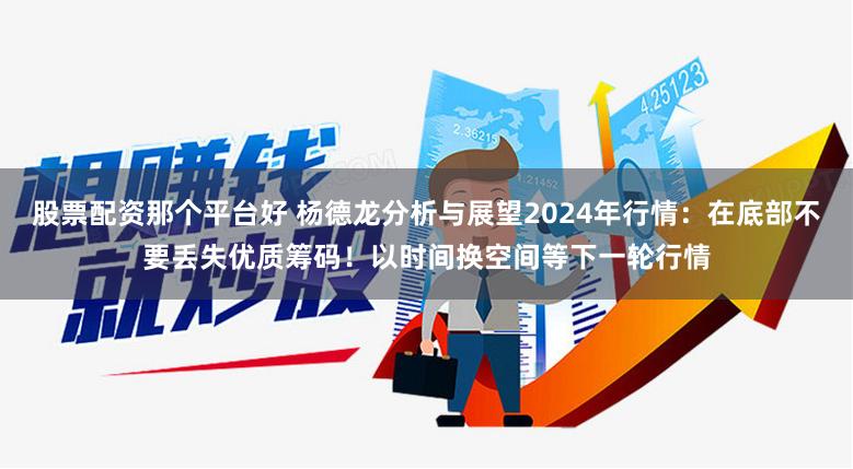 股票配资那个平台好 杨德龙分析与展望2024年行情：在底部不要丢失优质筹码！以时间换空间等下一轮行情