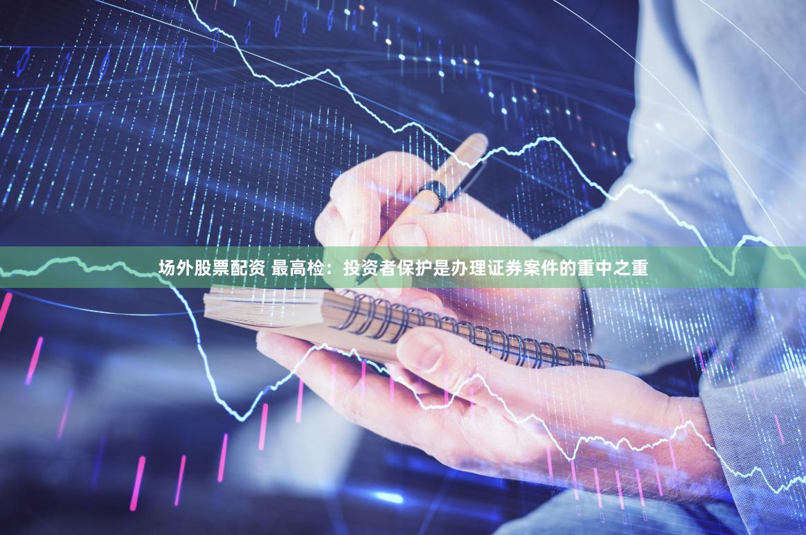 场外股票配资 最高检：投资者保护是办理证券案件的重中之重