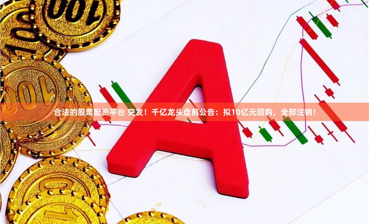 合法的股票配资平台 突发！千亿龙头盘前公告：拟10亿元回购，全部注销！