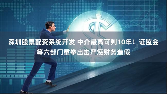 深圳股票配资系统开发 中介最高可判10年！证监会等六部门重拳出击严惩财务造假