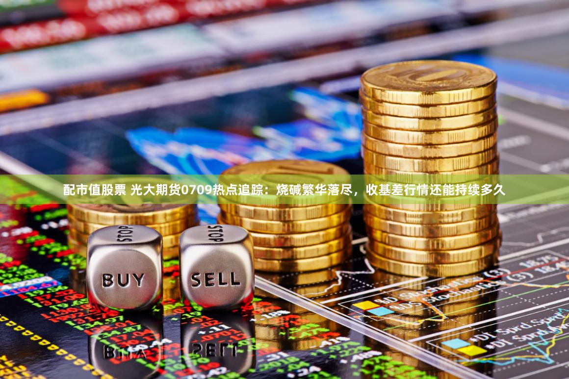配市值股票 光大期货0709热点追踪：烧碱繁华落尽，收基差行情还能持续多久