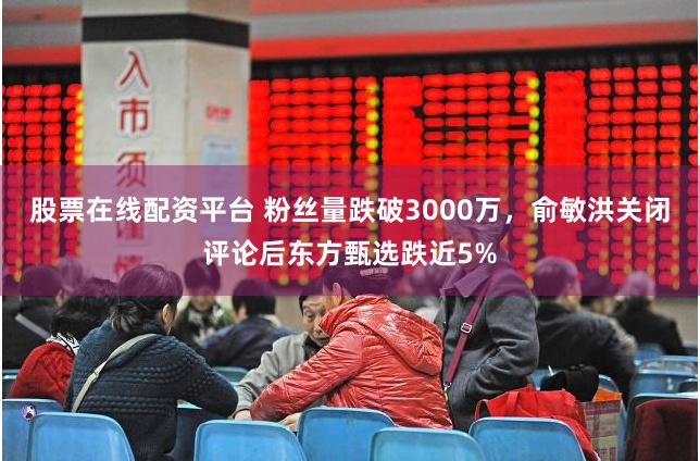 股票在线配资平台 粉丝量跌破3000万，俞敏洪关闭评论后东方甄选跌近5%