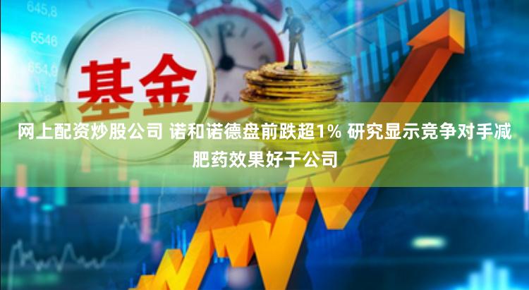 网上配资炒股公司 诺和诺德盘前跌超1% 研究显示竞争对手减肥药效果好于公司