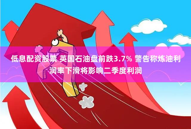 低息配资股票 英国石油盘前跌3.7% 警告称炼油利润率下滑将影响二季度利润