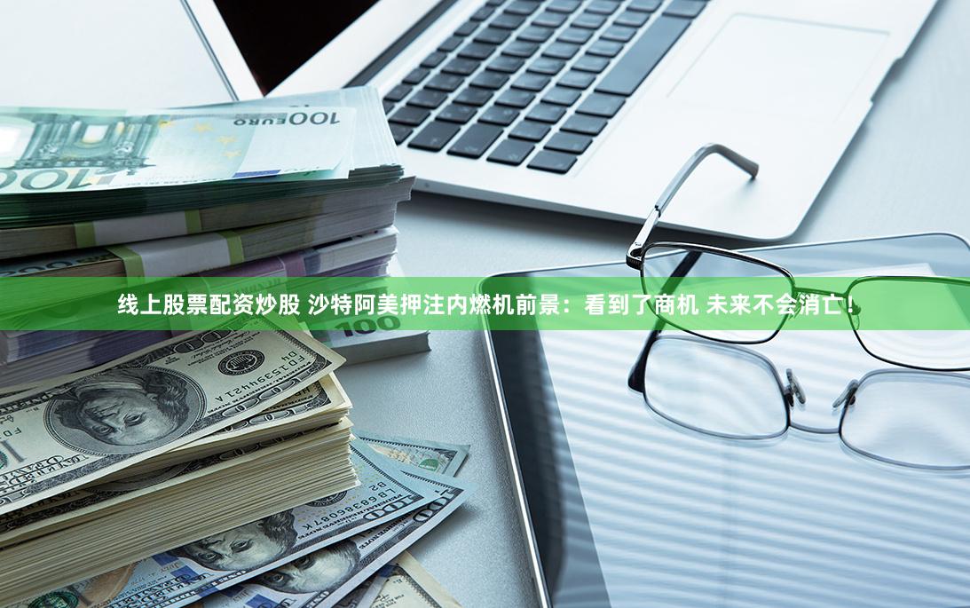 线上股票配资炒股 沙特阿美押注内燃机前景：看到了商机 未来不会消亡！