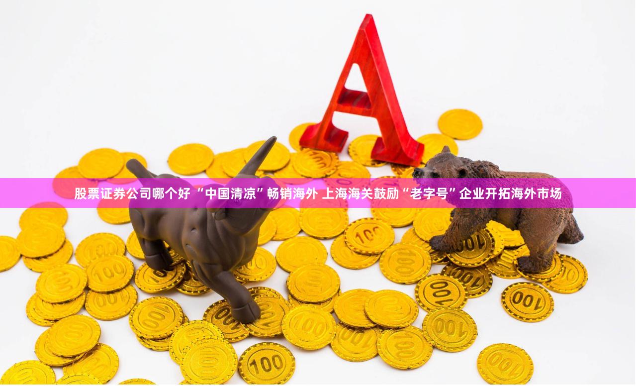 股票证券公司哪个好 “中国清凉”畅销海外 上海海关鼓励“老字号”企业开拓海外市场