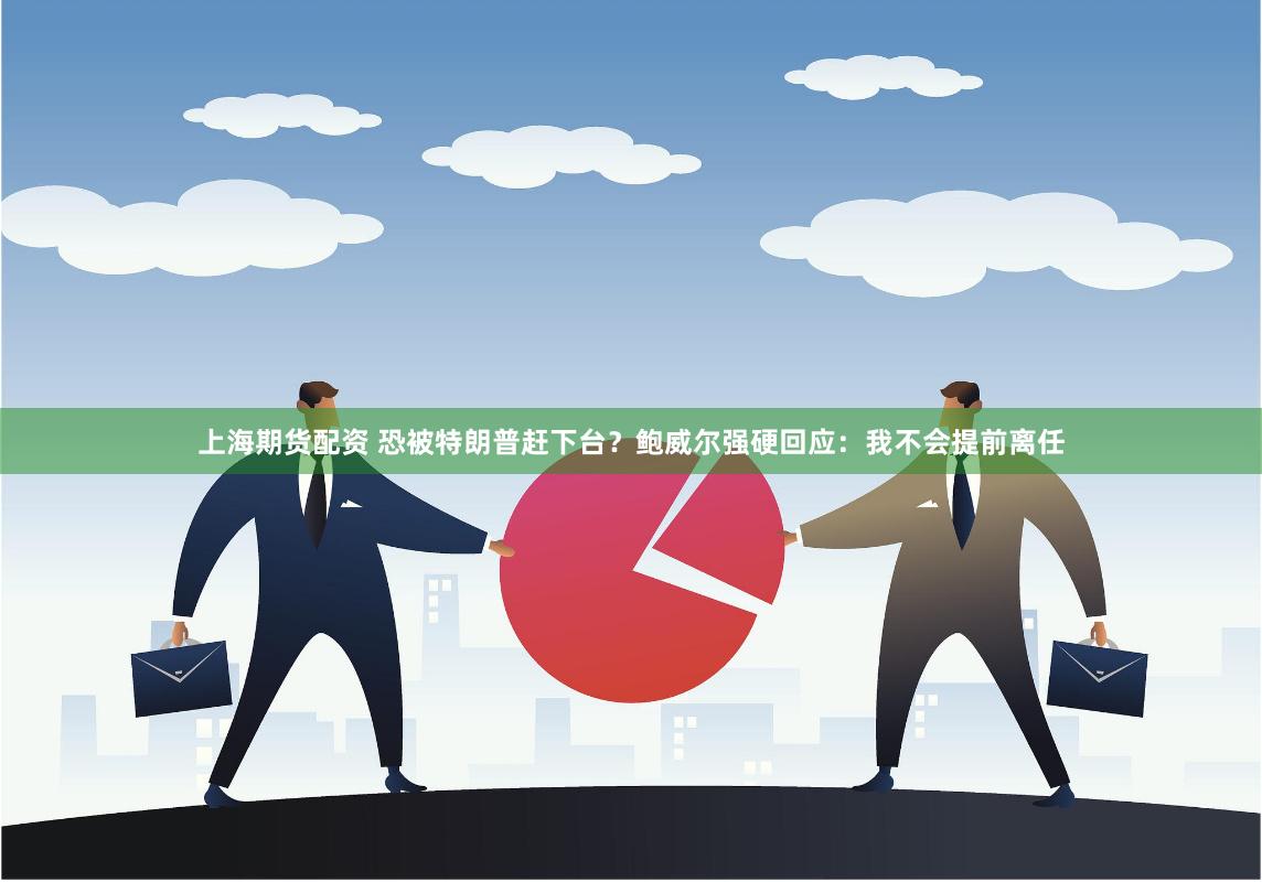 上海期货配资 恐被特朗普赶下台？鲍威尔强硬回应：我不会提前离任