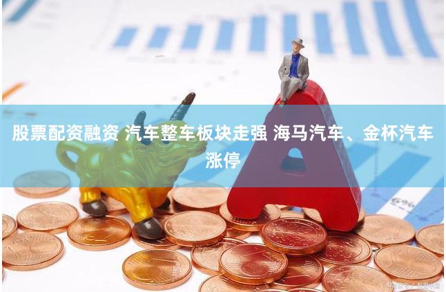 股票配资融资 汽车整车板块走强 海马汽车、金杯汽车涨停