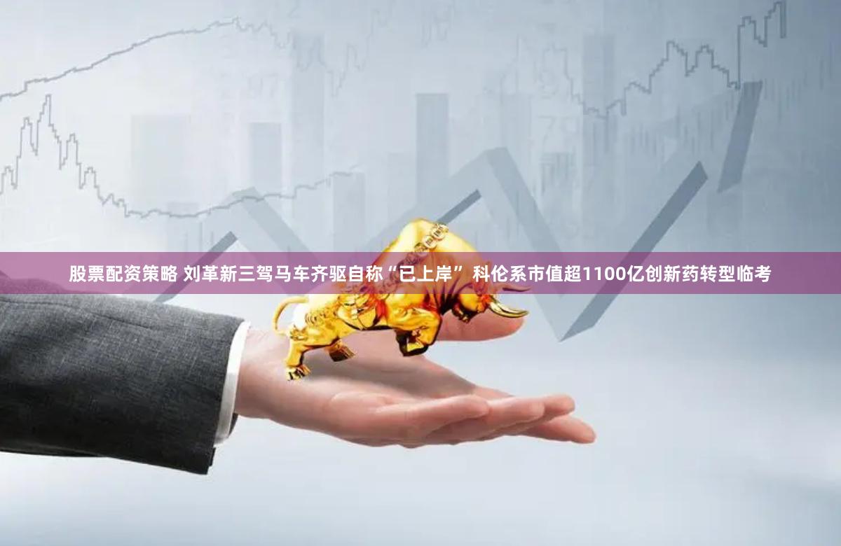 股票配资策略 刘革新三驾马车齐驱自称“已上岸” 科伦系市值超1100亿创新药转型临考