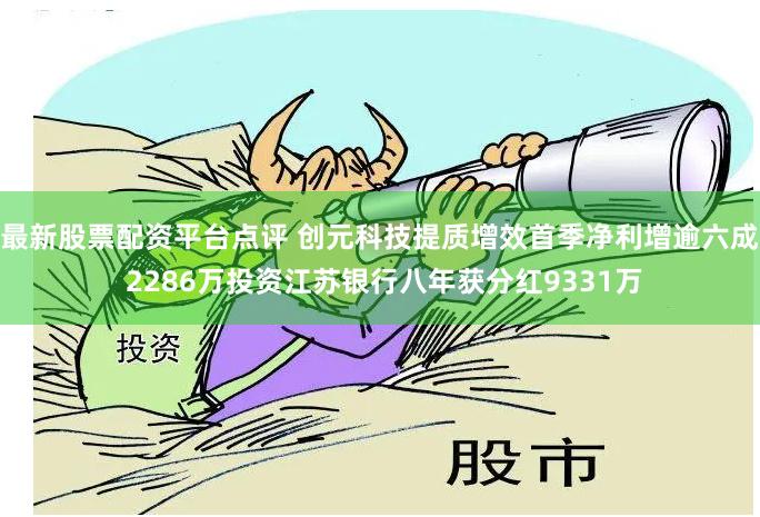 最新股票配资平台点评 创元科技提质增效首季净利增逾六成 2286万投资江苏银行八年获分红9331万