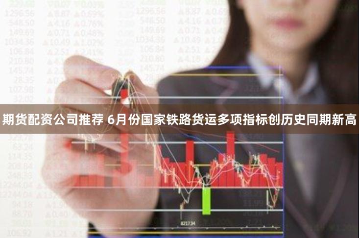 期货配资公司推荐 6月份国家铁路货运多项指标创历史同期新高