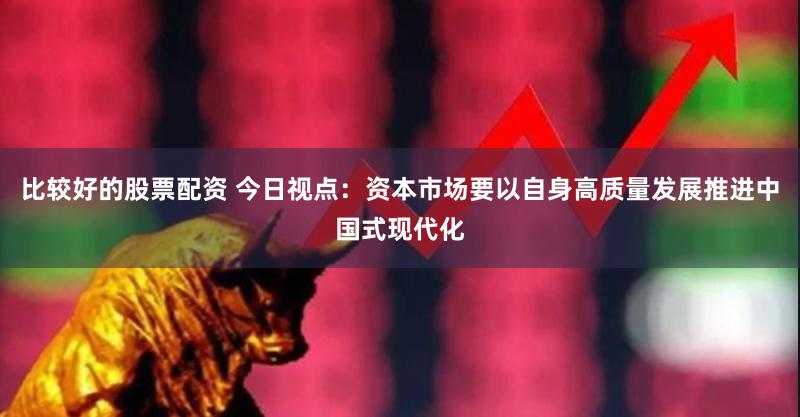 比较好的股票配资 今日视点：资本市场要以自身高质量发展推进中国式现代化