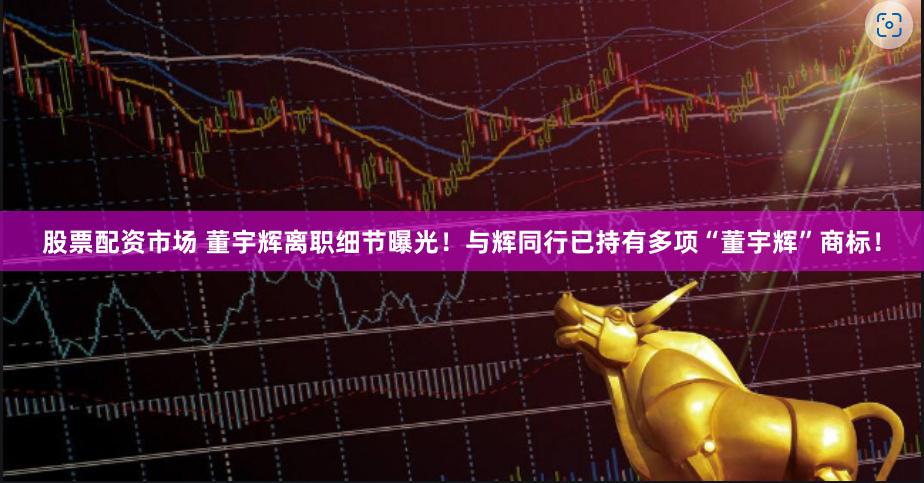 股票配资市场 董宇辉离职细节曝光！与辉同行已持有多项“董宇辉”商标！