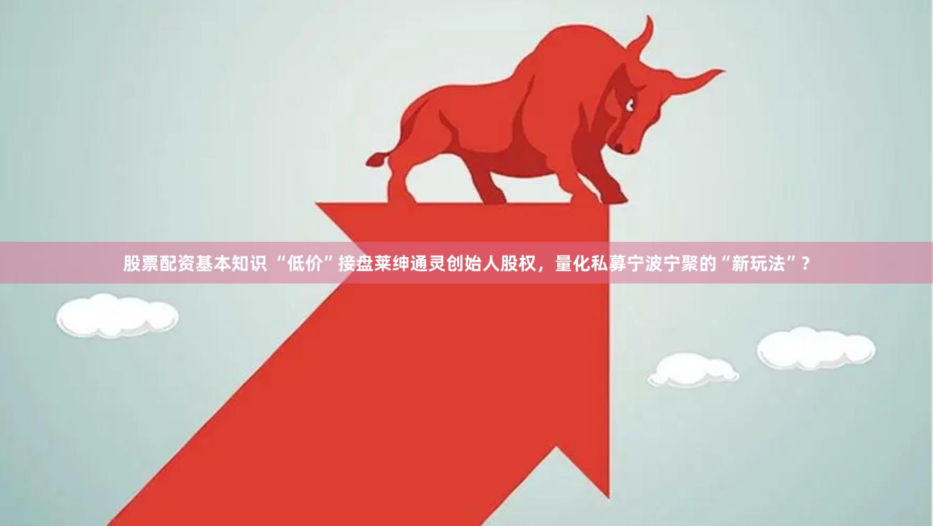 股票配资基本知识 “低价”接盘莱绅通灵创始人股权，量化私募宁波宁聚的“新玩法”？