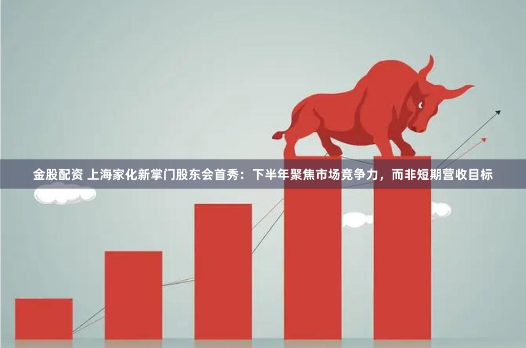 金股配资 上海家化新掌门股东会首秀：下半年聚焦市场竞争力，而非短期营收目标