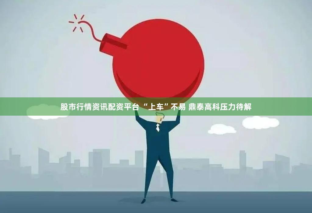 股市行情资讯配资平台 “上车”不易 鼎泰高科压力待解