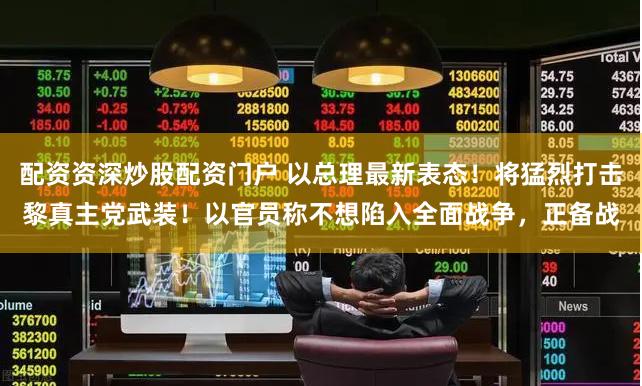 配资资深炒股配资门户 以总理最新表态！将猛烈打击黎真主党武装！以官员称不想陷入全面战争，正备战