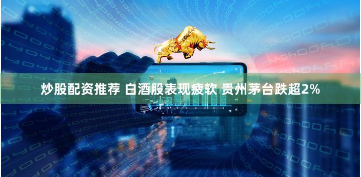 炒股配资推荐 白酒股表现疲软 贵州茅台跌超2%