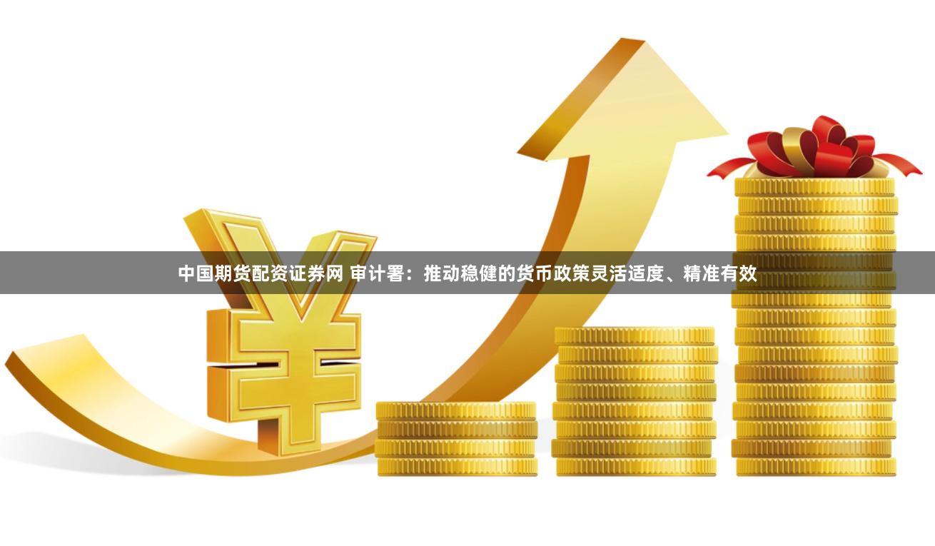 中国期货配资证券网 审计署：推动稳健的货币政策灵活适度、精准有效