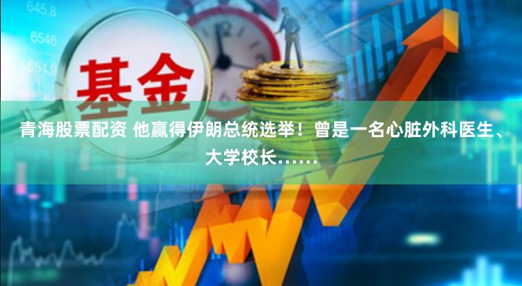 青海股票配资 他赢得伊朗总统选举！曾是一名心脏外科医生、大学校长……