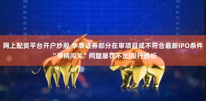网上配资平台开户炒股 华泰证券部分在审项目或不符合最新IPO条件 “带病闯关”问题屡罚不止|投行透析