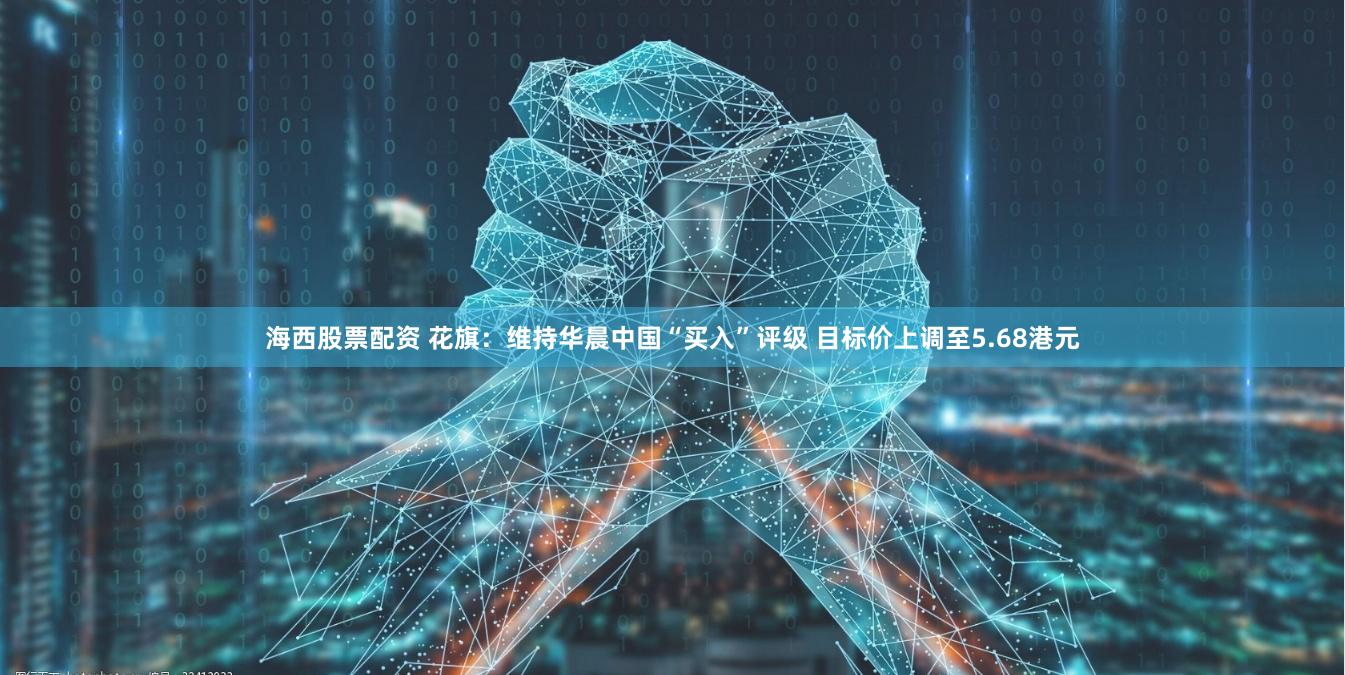 海西股票配资 花旗：维持华晨中国“买入”评级 目标价上调至5.68港元