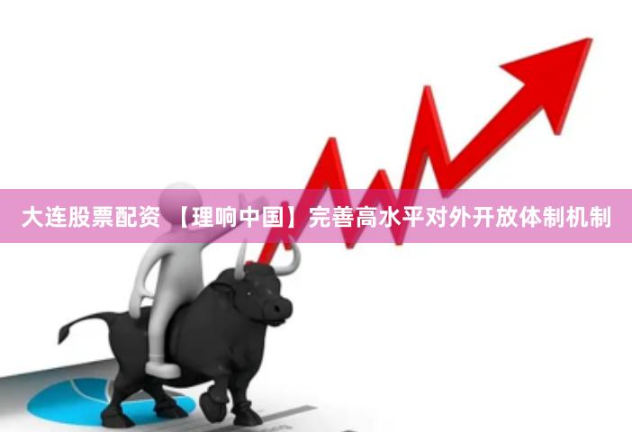 大连股票配资 【理响中国】完善高水平对外开放体制机制
