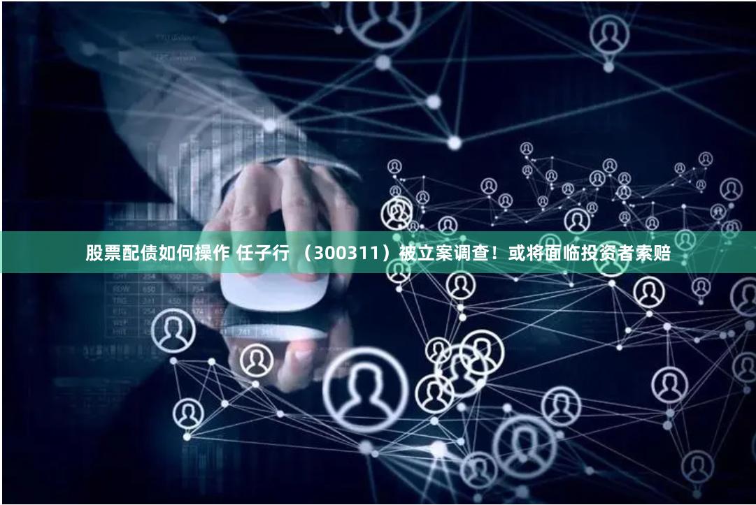 股票配债如何操作 任子行 （300311）被立案调查！或将面临投资者索赔