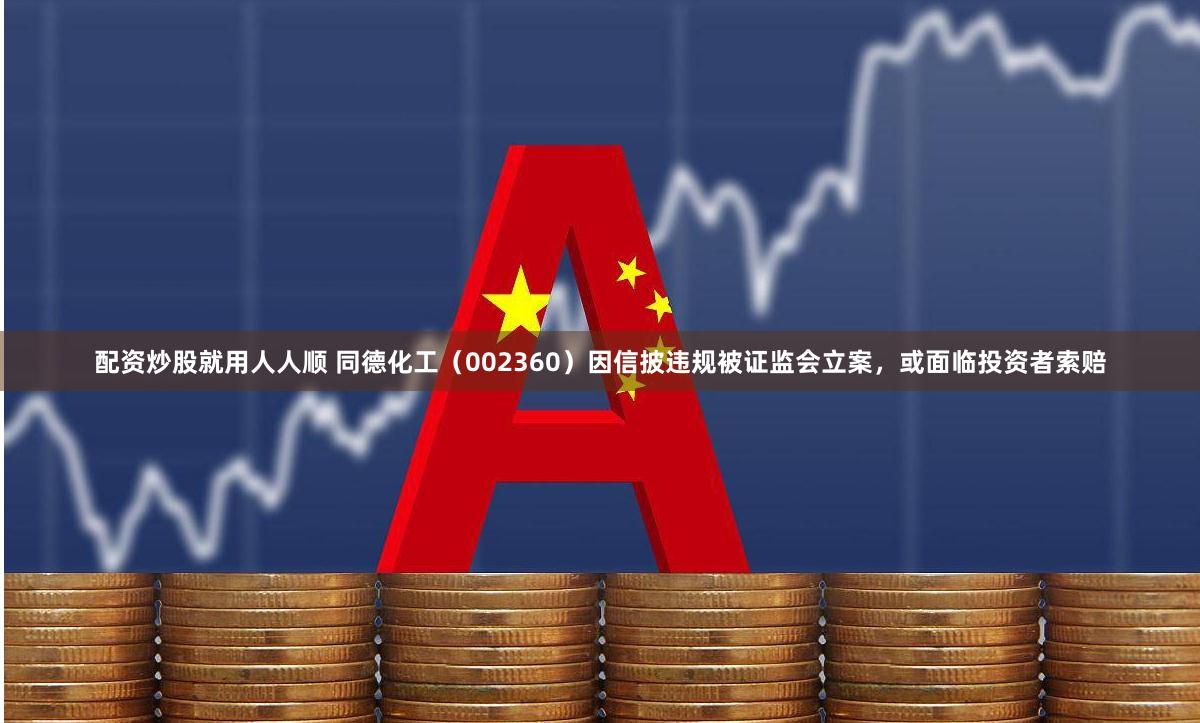 配资炒股就用人人顺 同德化工（002360）因信披违规被证监会立案，或面临投资者索赔