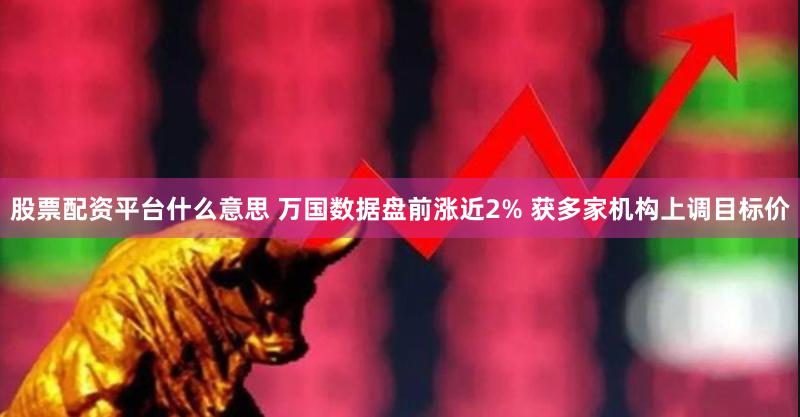 股票配资平台什么意思 万国数据盘前涨近2% 获多家机构上调目标价