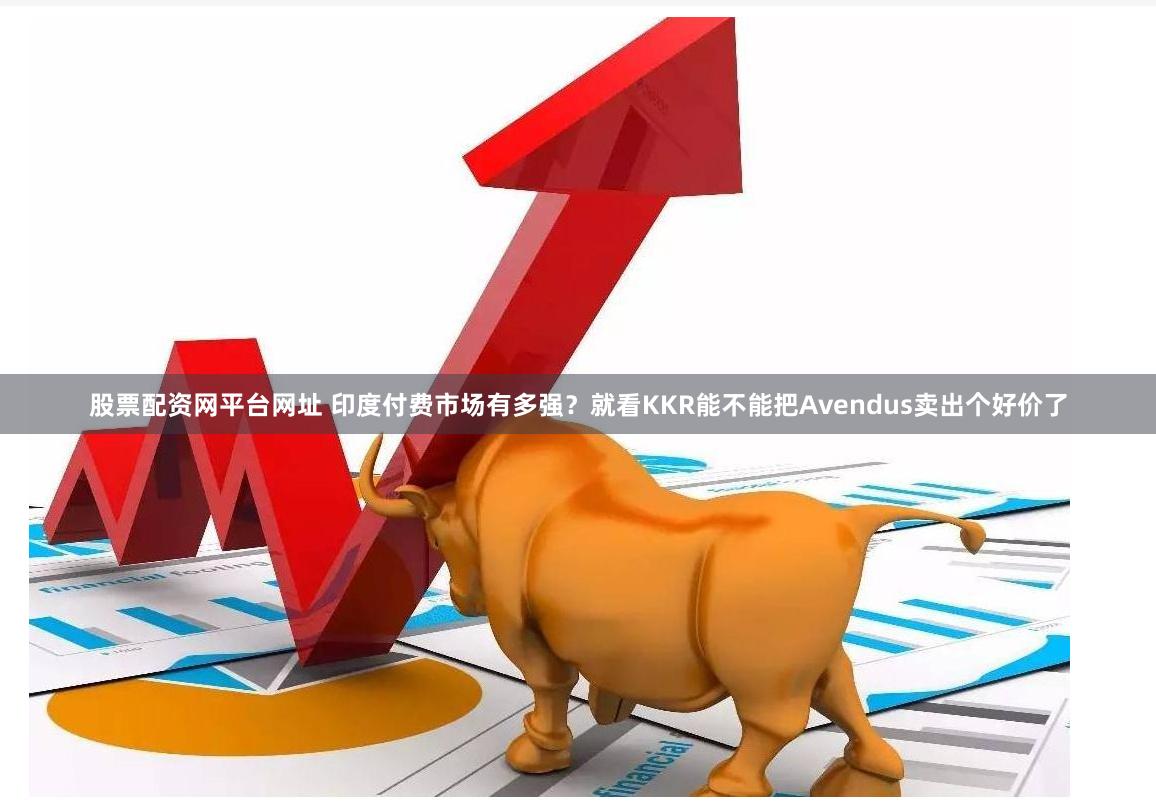 股票配资网平台网址 印度付费市场有多强？就看KKR能不能把Avendus卖出个好价了