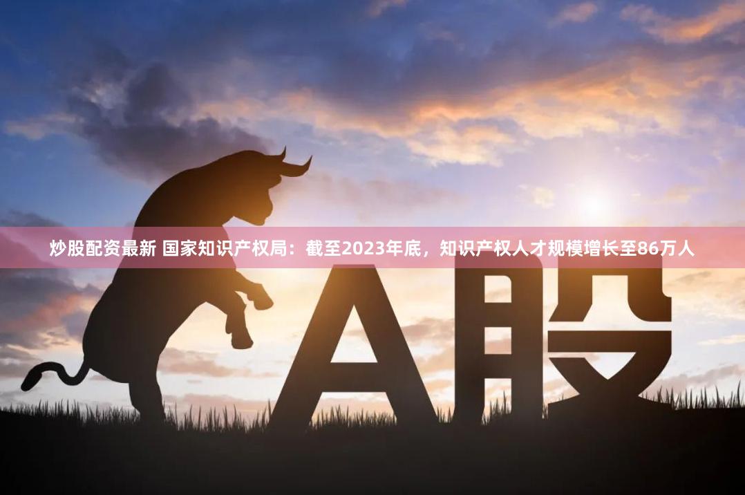 炒股配资最新 国家知识产权局：截至2023年底，知识产权人才规模增长至86万人