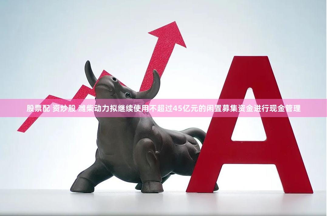股票配 资炒股 潍柴动力拟继续使用不超过45亿元的闲置募集资金进行现金管理