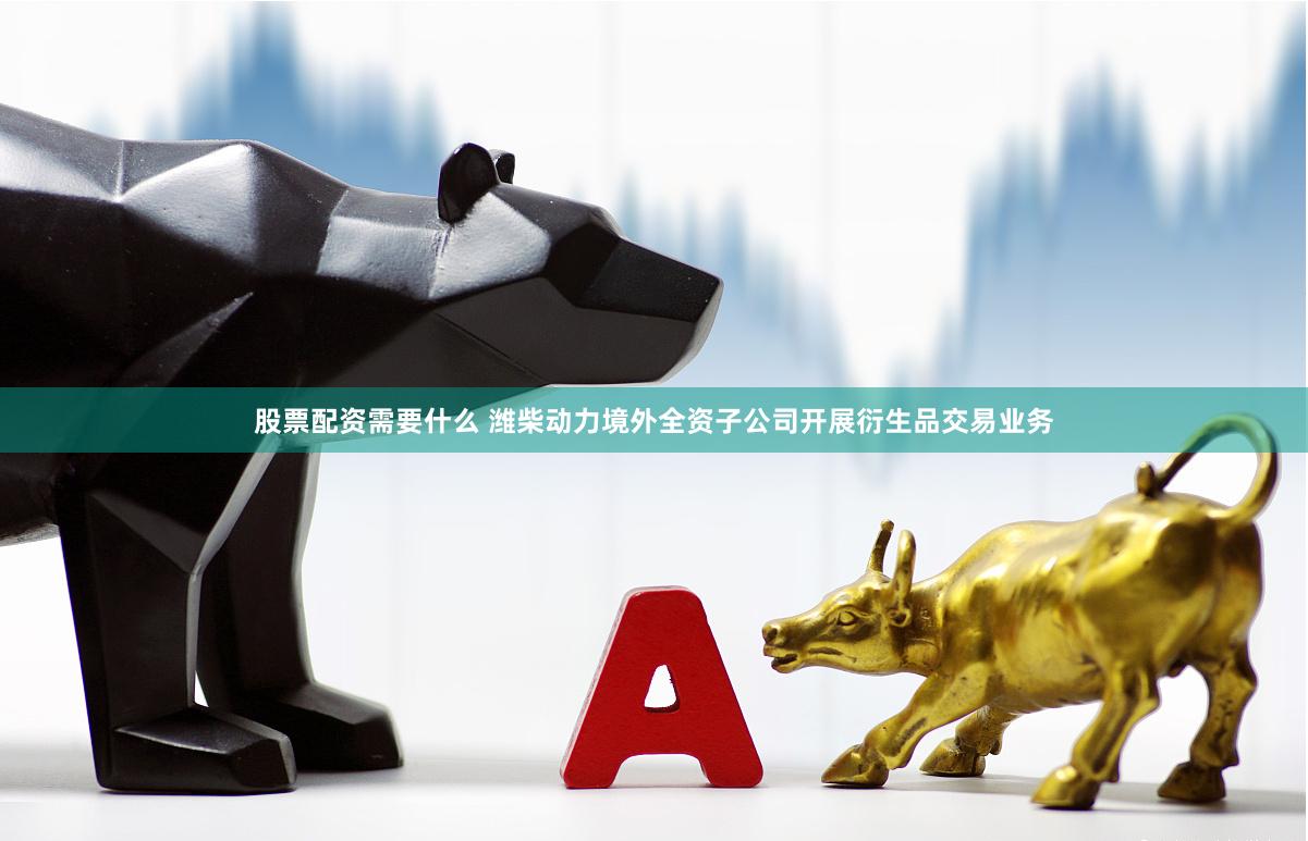 股票配资需要什么 潍柴动力境外全资子公司开展衍生品交易业务