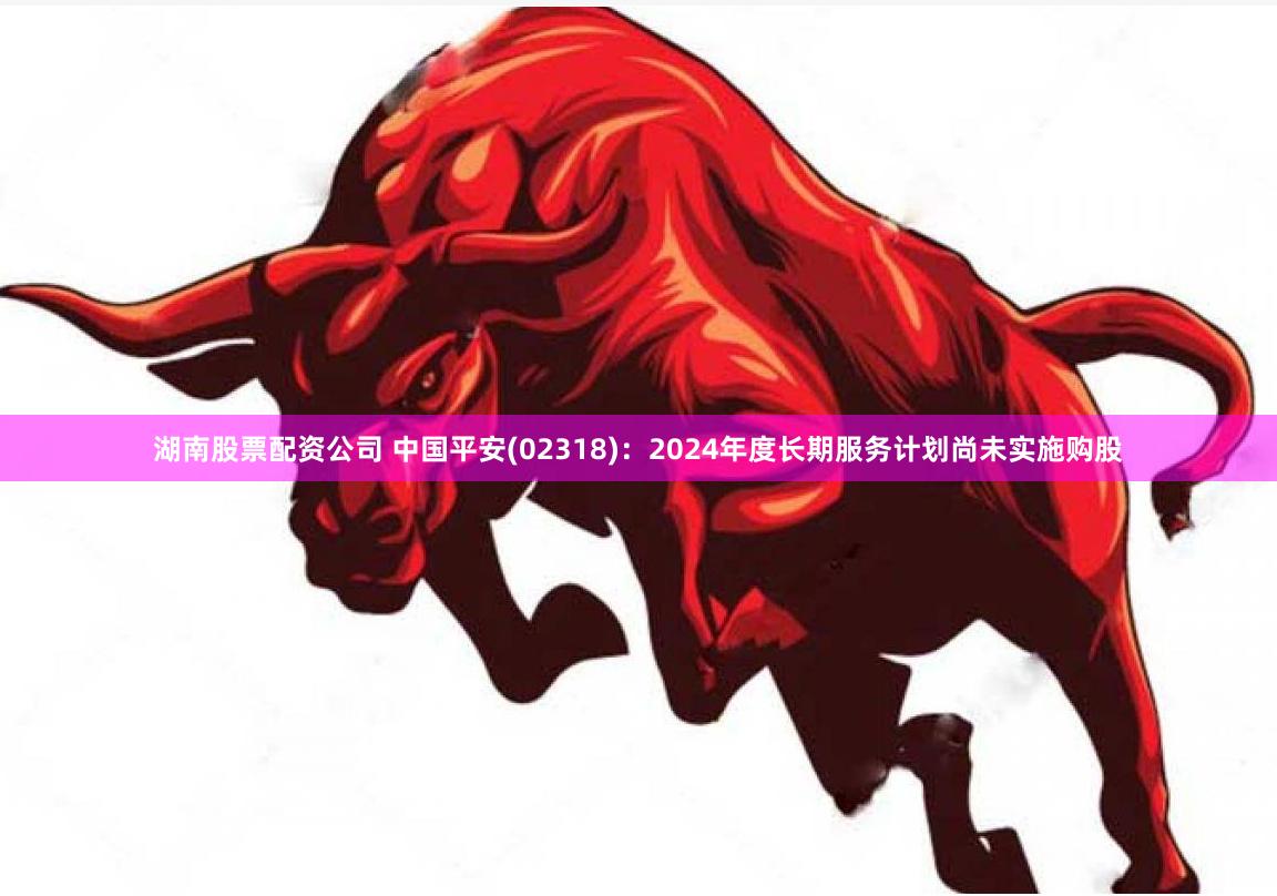 湖南股票配资公司 中国平安(02318)：2024年度长期服务计划尚未实施购股