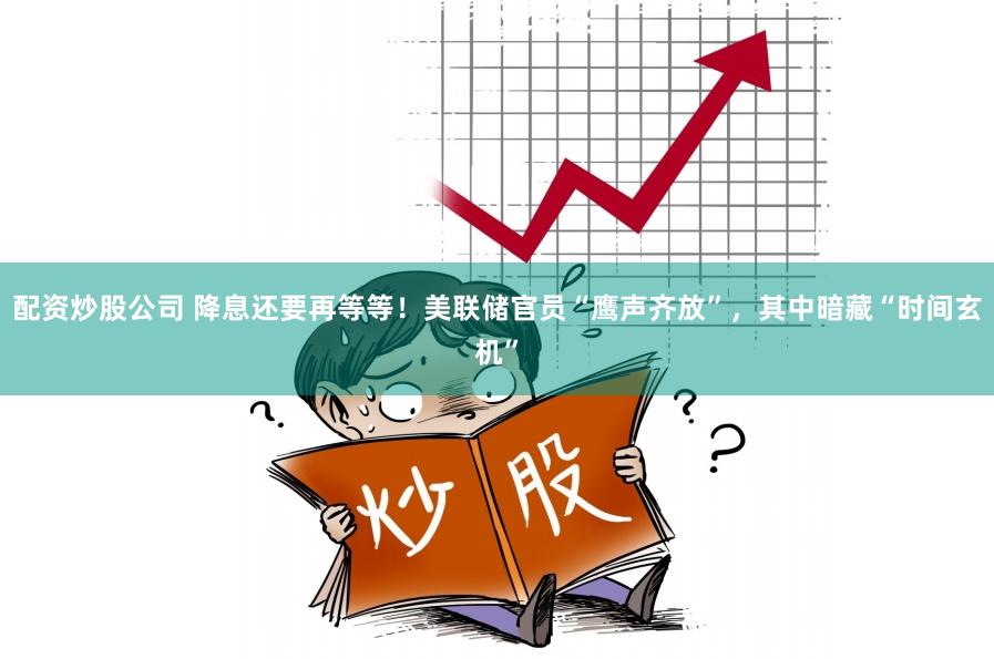 配资炒股公司 降息还要再等等！美联储官员“鹰声齐放”，其中暗藏“时间玄机”
