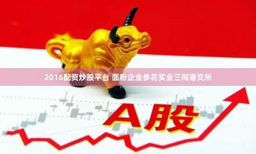 2016配资炒股平台 面粉企业参花实业三闯港交所