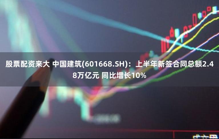 股票配资来大 中国建筑(601668.SH)：上半年新签合同总额2.48万亿元 同比增长10%