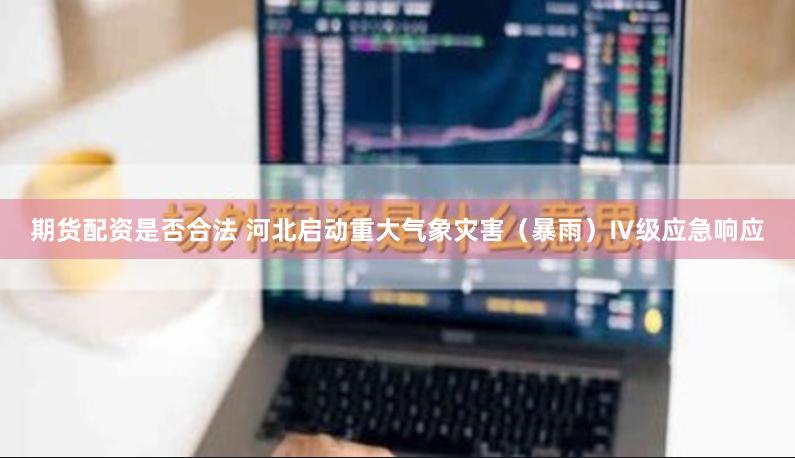 期货配资是否合法 河北启动重大气象灾害（暴雨）Ⅳ级应急响应