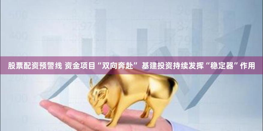 股票配资预警线 资金项目“双向奔赴” 基建投资持续发挥“稳定器”作用