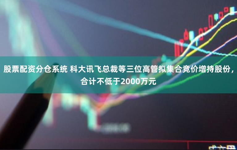 股票配资分仓系统 科大讯飞总裁等三位高管拟集合竞价增持股份，合计不低于2000万元