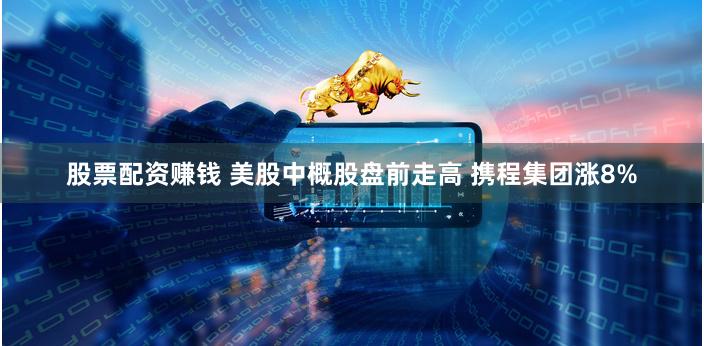 股票配资赚钱 美股中概股盘前走高 携程集团涨8%
