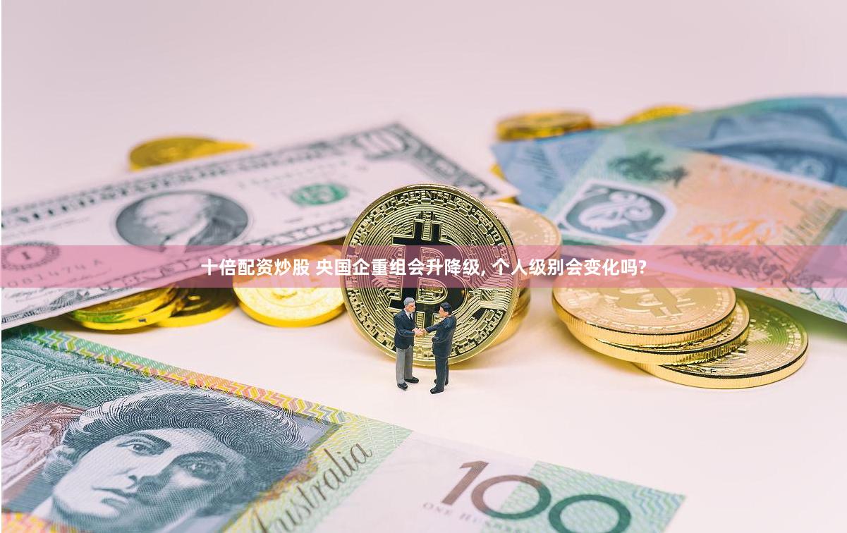 十倍配资炒股 央国企重组会升降级, 个人级别会变化吗?