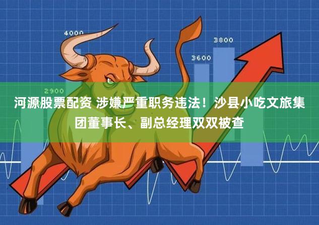 河源股票配资 涉嫌严重职务违法！沙县小吃文旅集团董事长、副总经理双双被查