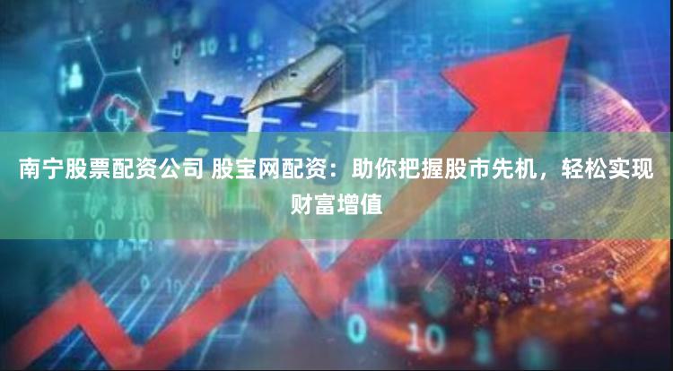 南宁股票配资公司 股宝网配资：助你把握股市先机，轻松实现财富增值