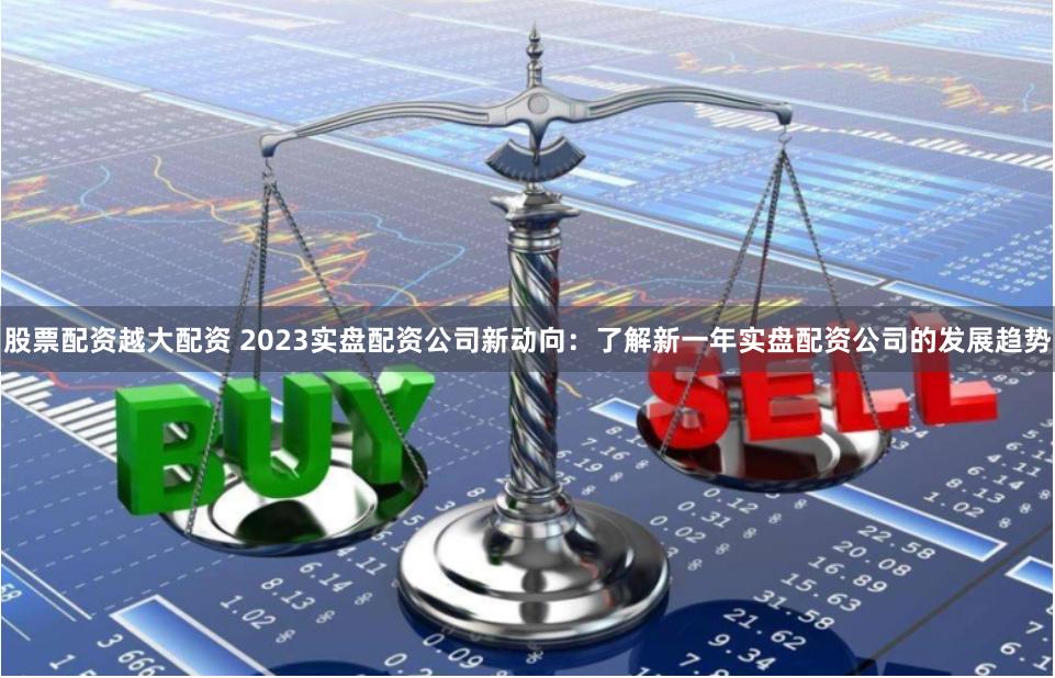 股票配资越大配资 2023实盘配资公司新动向：了解新一年实盘配资公司的发展趋势