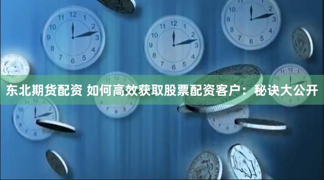 东北期货配资 如何高效获取股票配资客户：秘诀大公开